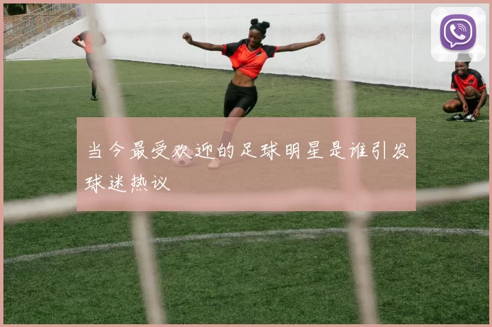 当今最受欢迎的足球明星是谁引发球迷热议