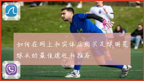 如何在网上和实体店购买足球明星球衣的最佳途径和推荐