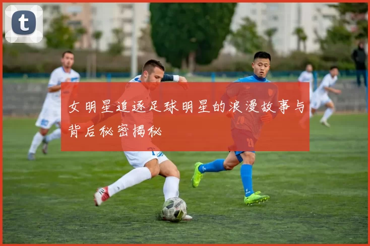 女明星追逐足球明星的浪漫故事与背后秘密揭秘