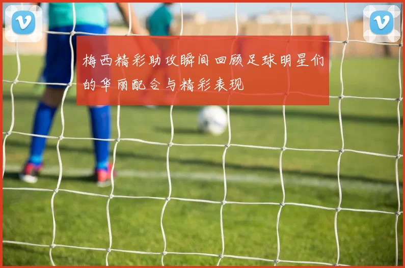梅西精彩助攻瞬间回顾足球明星们的华丽配合与精彩表现