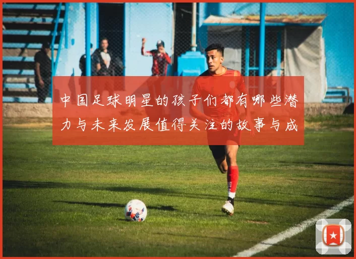 中国足球明星的孩子们都有哪些潜力与未来发展值得关注的故事与成就