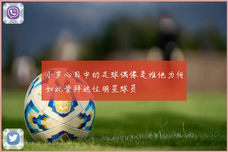 小罗心目中的足球偶像是谁他为何如此崇拜这位明星球员