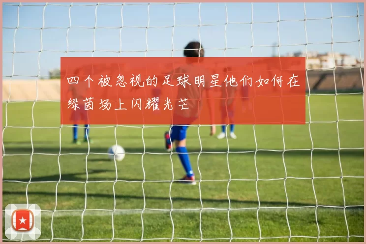 四个被忽视的足球明星他们如何在绿茵场上闪耀光芒
