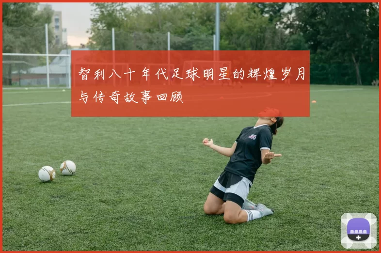 智利八十年代足球明星的辉煌岁月与传奇故事回顾