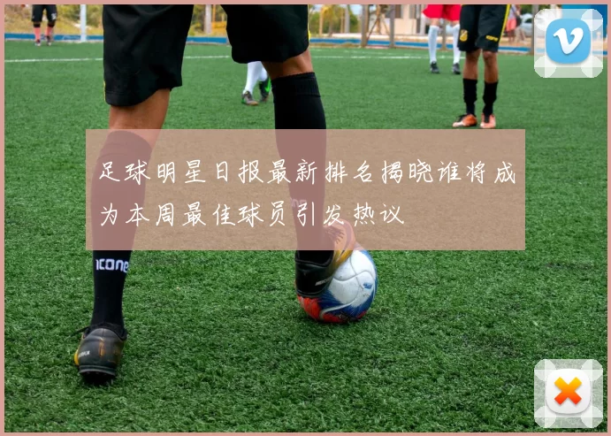 足球明星日报最新排名揭晓谁将成为本周最佳球员引发热议