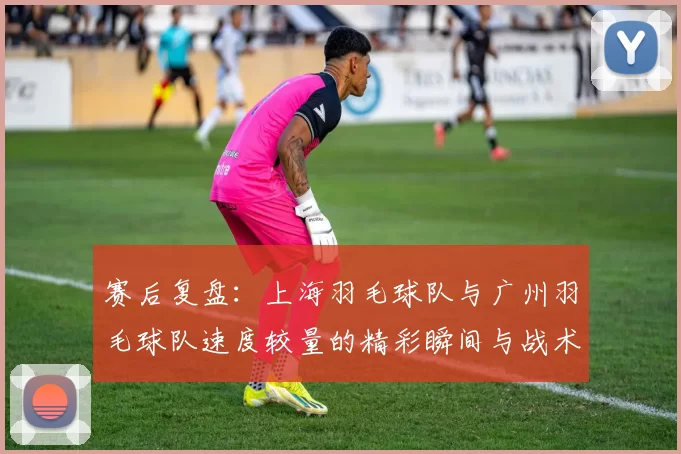 赛后复盘：上海羽毛球队与广州羽毛球队速度较量的精彩瞬间与战术分析