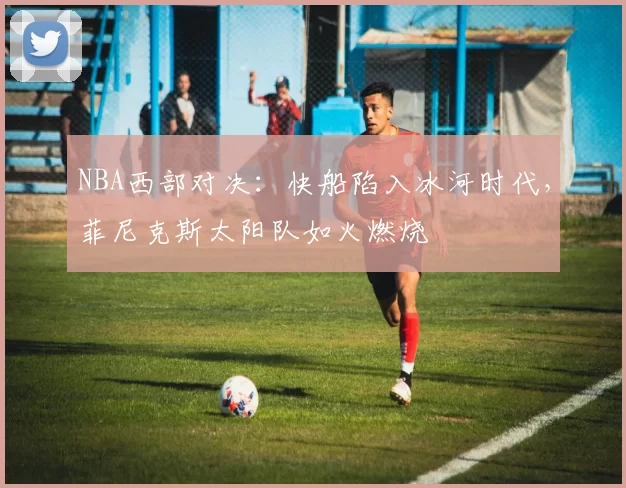 NBA西部对决：快船陷入冰河时代，菲尼克斯太阳队如火燃烧