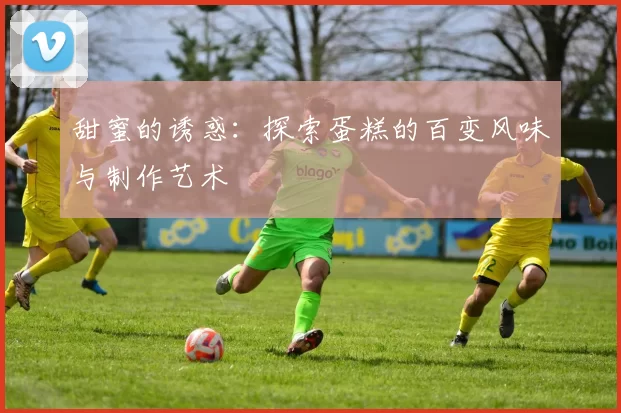 甜蜜的诱惑：探索蛋糕的百变风味与制作艺术