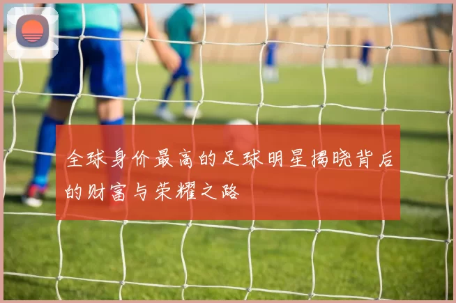 全球身价最高的足球明星揭晓背后的财富与荣耀之路