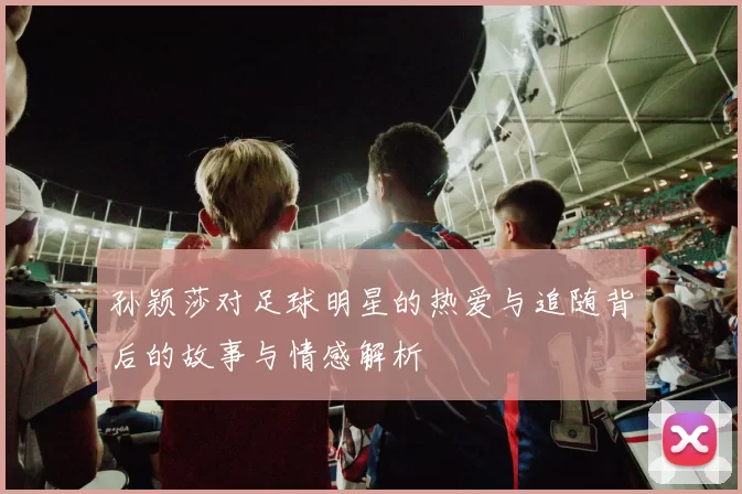 孙颖莎对足球明星的热爱与追随背后的故事与情感解析